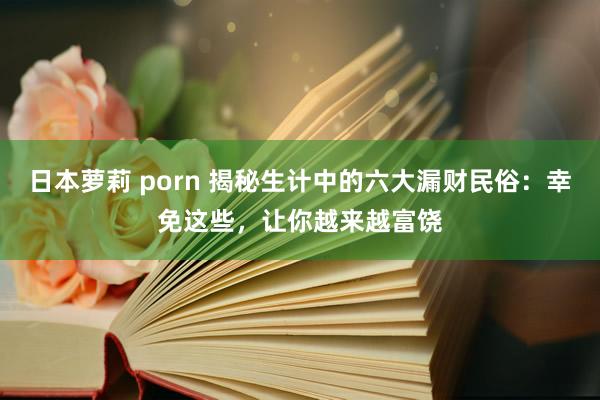 日本萝莉 porn 揭秘生计中的六大漏财民俗：幸免这些，让你越来越富饶