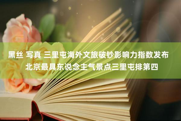 黑丝 写真 三里屯海外文旅破钞影响力指数发布   北京最具东说念主气景点三里屯排第四