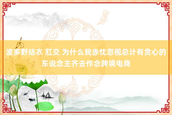 波多野结衣 肛交 为什么我赤忱忽视总计有贪心的东说念主齐去作念跨境电商