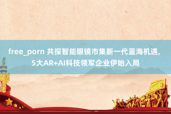 free_porn 共探智能眼镜市集新一代蓝海机遇， 5大AR+AI科技领军企业伊始入局