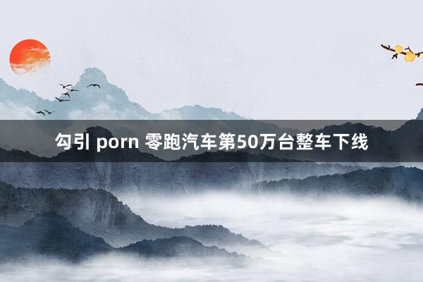 勾引 porn 零跑汽车第50万台整车下线