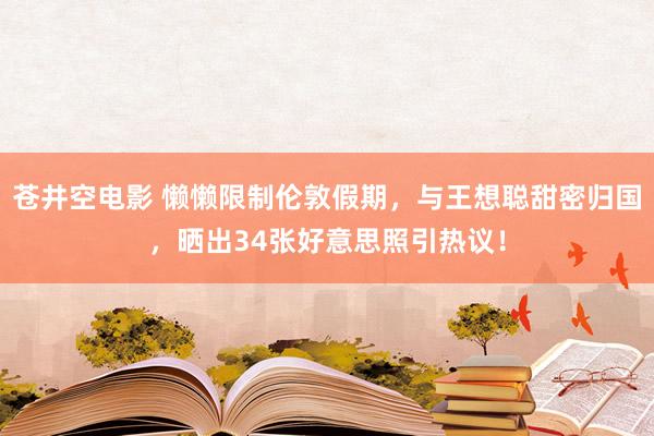 苍井空电影 懒懒限制伦敦假期，与王想聪甜密归国，晒出34张好意思照引热议！