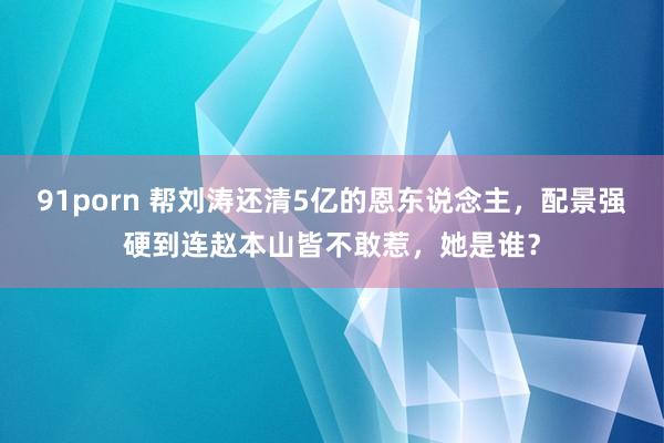 91porn 帮刘涛还清5亿的恩东说念主，配景强硬到连赵本山皆不敢惹，她是谁？