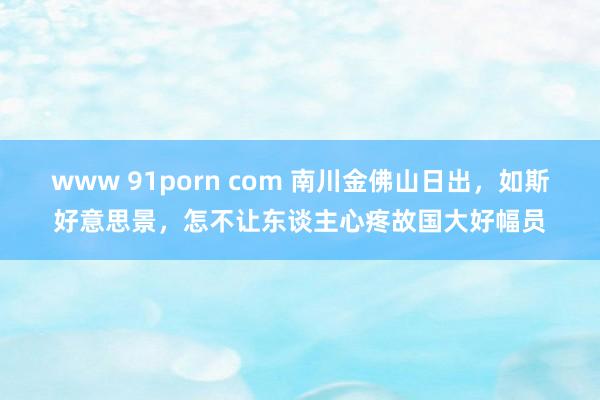 www 91porn com 南川金佛山日出，如斯好意思景，怎不让东谈主心疼故国大好幅员