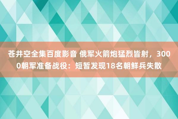 苍井空全集百度影音 俄军火箭炮猛烈皆射，3000朝军准备战役：短暂发现18名朝鲜兵失散