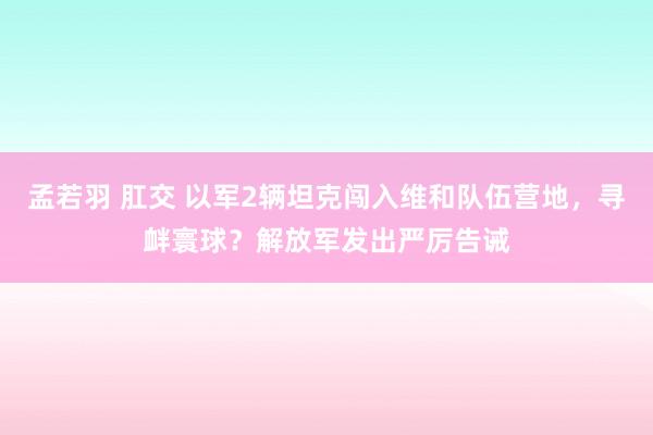 孟若羽 肛交 以军2辆坦克闯入维和队伍营地，寻衅寰球？解放军发出严厉告诫