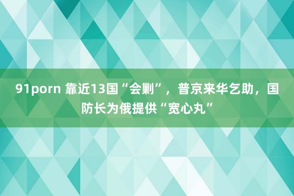 91porn 靠近13国“会剿”，普京来华乞助，国防长为俄提供“宽心丸”