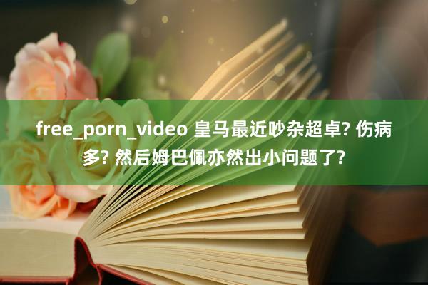 free_porn_video 皇马最近吵杂超卓? 伤病多? 然后姆巴佩亦然出小问题了?