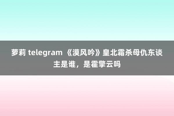 萝莉 telegram 《漠风吟》皇北霜杀母仇东谈主是谁，是霍擎云吗