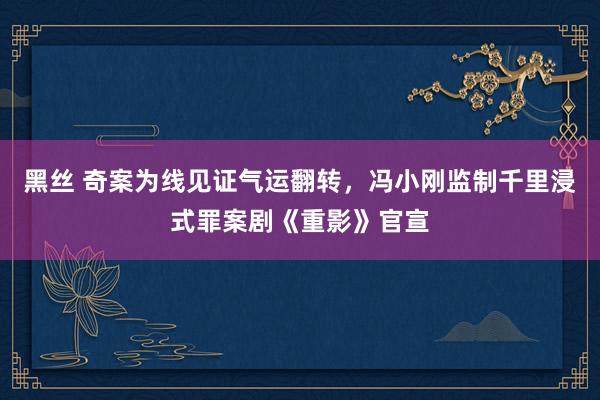 黑丝 奇案为线见证气运翻转，冯小刚监制千里浸式罪案剧《重影》官宣