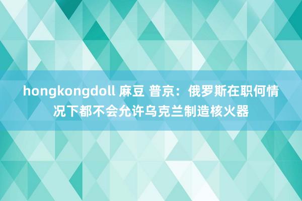 hongkongdoll 麻豆 普京：俄罗斯在职何情况下都不会允许乌克兰制造核火器