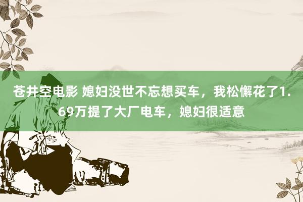 苍井空电影 媳妇没世不忘想买车，我松懈花了1.69万提了大厂电车，媳妇很适意