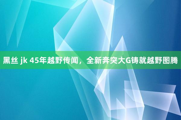 黑丝 jk 45年越野传闻，全新奔突大G铸就越野图腾