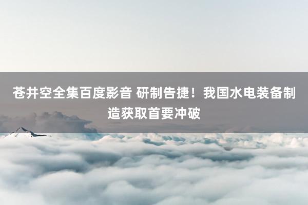 苍井空全集百度影音 研制告捷！我国水电装备制造获取首要冲破