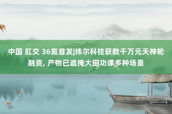 中国 肛交 36氪首发|纬尔科技获数千万元天神轮融资， 产物已遮掩大田功课多种场景