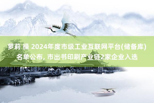 萝莉 操 2024年度市级工业互联网平台(储备库)名单公布， 市出书印刷产业链2家企业入选