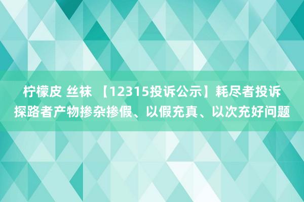 柠檬皮 丝袜 【12315投诉公示】耗尽者投诉探路者产物掺杂掺假、以假充真、以次充好问题