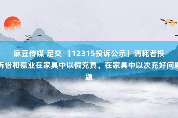 麻豆传媒 足交 【12315投诉公示】消耗者投诉怡和嘉业在家具中以假充真、在家具中以次充好问题