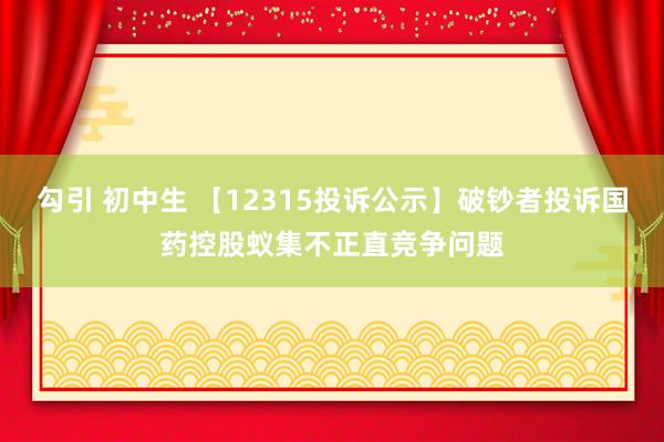 勾引 初中生 【12315投诉公示】破钞者投诉国药控股蚁集不正直竞争问题