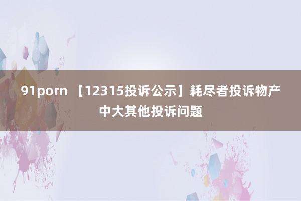 91porn 【12315投诉公示】耗尽者投诉物产中大其他投诉问题