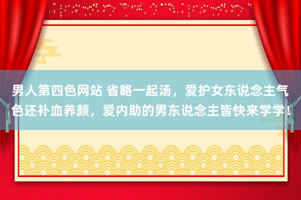 男人第四色网站 省略一起汤，爱护女东说念主气色还补血养颜，爱内助的男东说念主皆快来学学！