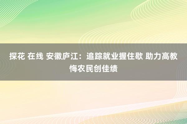 探花 在线 安徽庐江：追踪就业握住歇 助力高教悔农民创佳绩