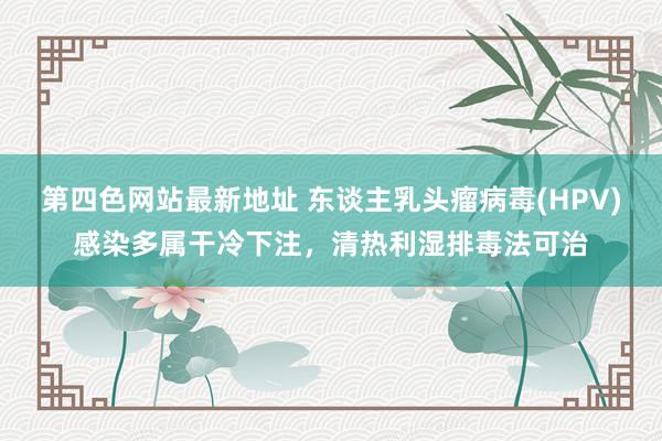 第四色网站最新地址 东谈主乳头瘤病毒(HPV)感染多属干冷下注，清热利湿排毒法可治