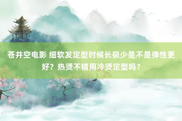 苍井空电影 细软发定型时候长极少是不是弹性更好？热烫不错用冷烫定型吗？