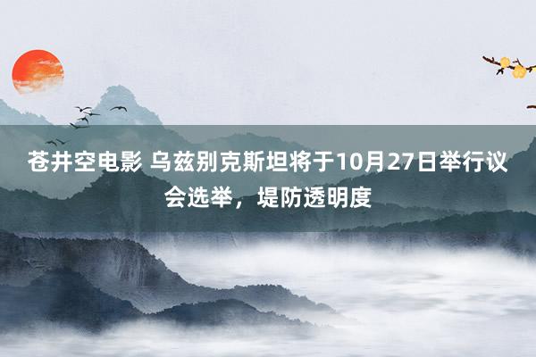 苍井空电影 乌兹别克斯坦将于10月27日举行议会选举，堤防透明度