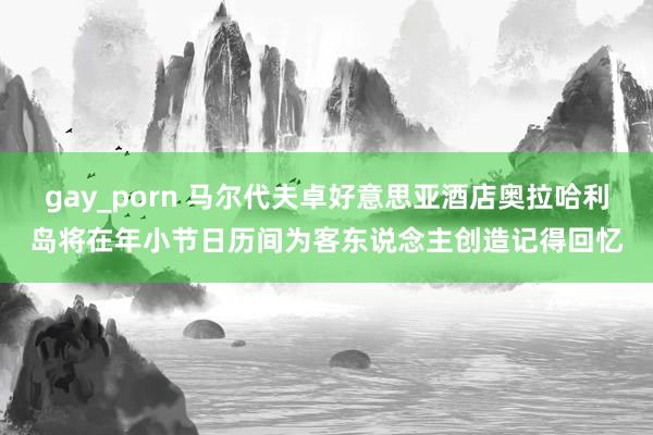 gay_porn 马尔代夫卓好意思亚酒店奥拉哈利岛将在年小节日历间为客东说念主创造记得回忆