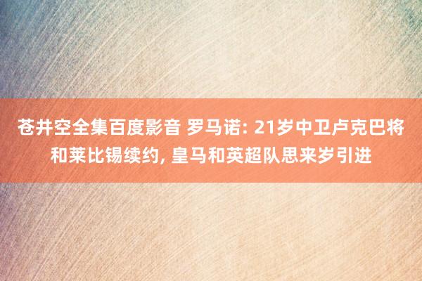 苍井空全集百度影音 罗马诺: 21岁中卫卢克巴将和莱比锡续约， 皇马和英超队思来岁引进