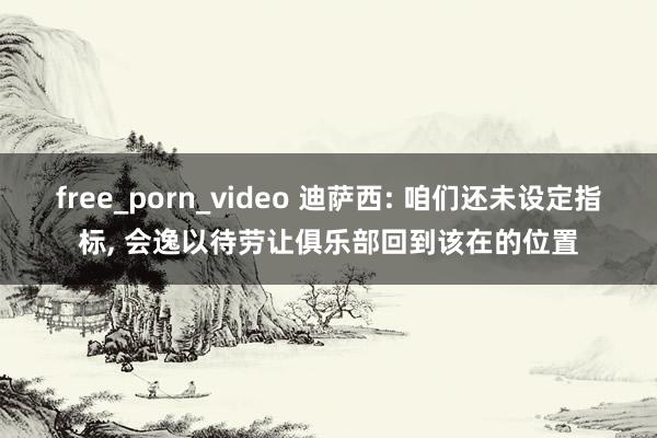 free_porn_video 迪萨西: 咱们还未设定指标， 会逸以待劳让俱乐部回到该在的位置