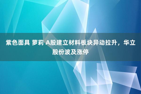 紫色面具 萝莉 A股建立材料板块异动拉升，华立股份波及涨停