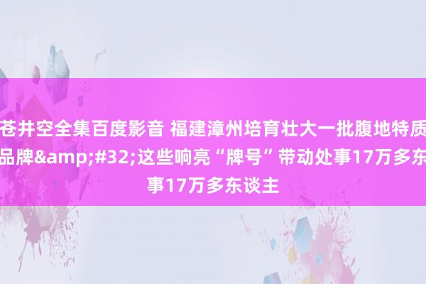 苍井空全集百度影音 福建漳州培育壮大一批腹地特质劳务品牌&#32;这些响亮“牌号”带动处事17万多东谈主