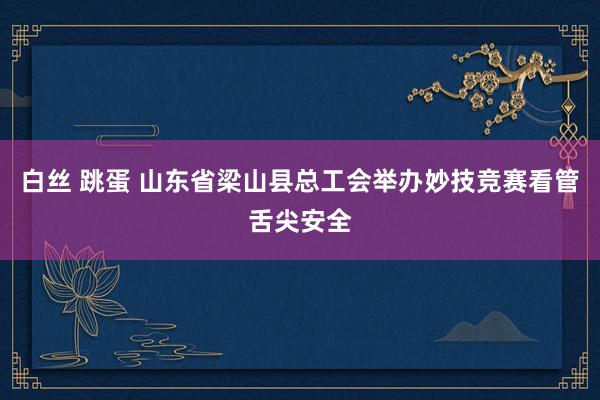 白丝 跳蛋 山东省梁山县总工会举办妙技竞赛看管舌尖安全