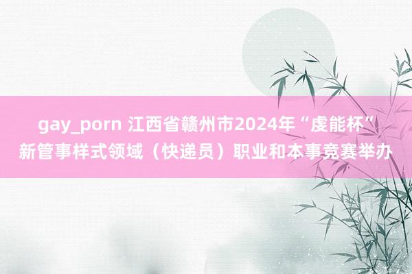 gay_porn 江西省赣州市2024年“虔能杯”新管事样式领域（快递员）职业和本事竞赛举办