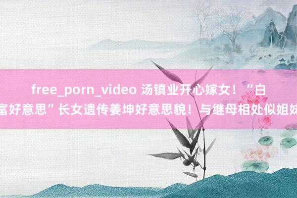 free_porn_video 汤镇业开心嫁女！“白富好意思”长女遗传姜坤好意思貌！与继母相处似姐妹