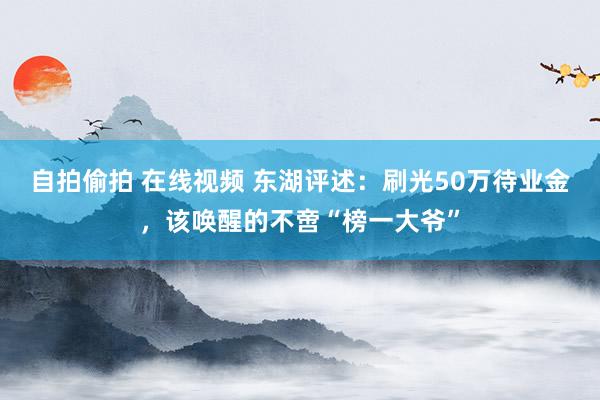 自拍偷拍 在线视频 东湖评述：刷光50万待业金，该唤醒的不啻“榜一大爷”