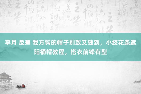 李月 反差 我方钩的帽子别致又独到，小绞花条遮阳桶帽教程，搭衣前锋有型