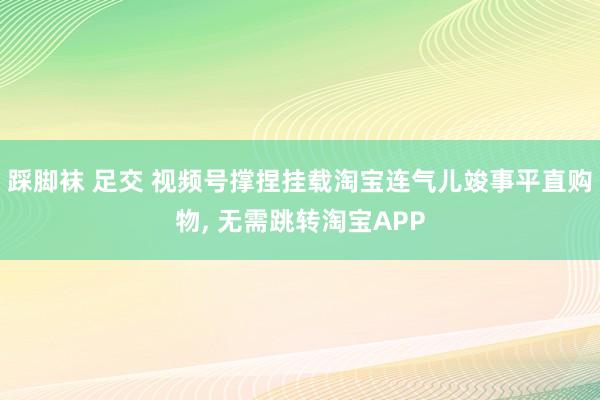 踩脚袜 足交 视频号撑捏挂载淘宝连气儿竣事平直购物， 无需跳转淘宝APP