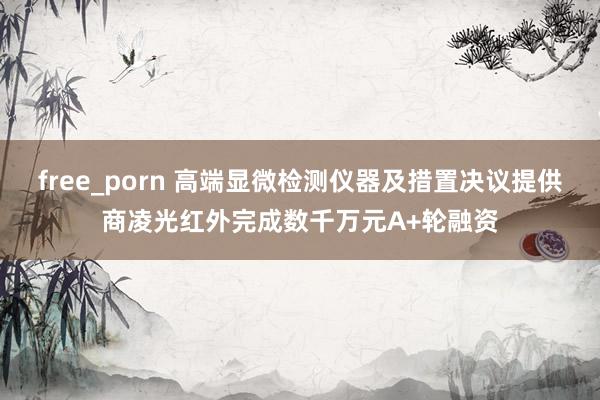 free_porn 高端显微检测仪器及措置决议提供商凌光红外完成数千万元A+轮融资