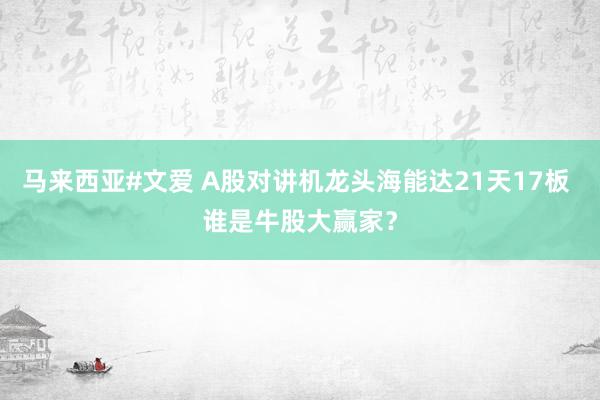 马来西亚#文爱 A股对讲机龙头海能达21天17板 谁是牛股大赢家？