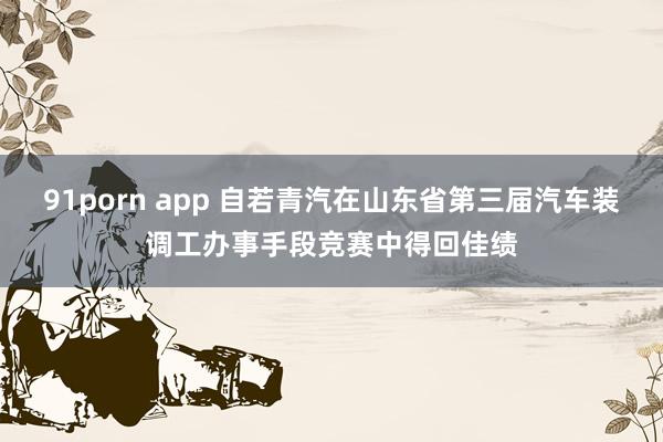 91porn app 自若青汽在山东省第三届汽车装调工办事手段竞赛中得回佳绩