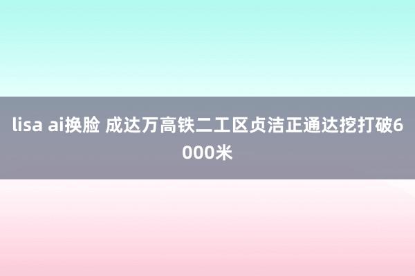 lisa ai换脸 成达万高铁二工区贞洁正通达挖打破6000米