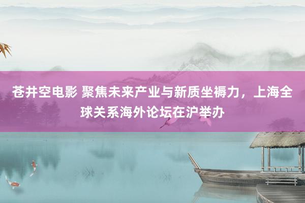 苍井空电影 聚焦未来产业与新质坐褥力，上海全球关系海外论坛在沪举办