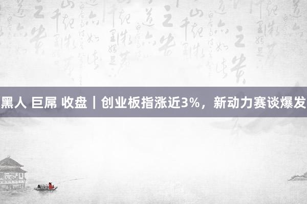 黑人 巨屌 收盘｜创业板指涨近3%，新动力赛谈爆发