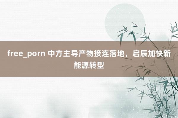 free_porn 中方主导产物接连落地，启辰加快新能源转型