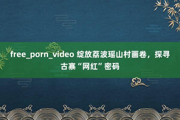 free_porn_video 绽放荔波瑶山村画卷，探寻古寨“网红”密码