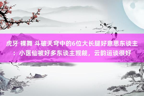 虎牙 裸舞 斗破天穹中的6位大长腿好意思东谈主：小医仙被好多东谈主觊觎，云韵运谈很好