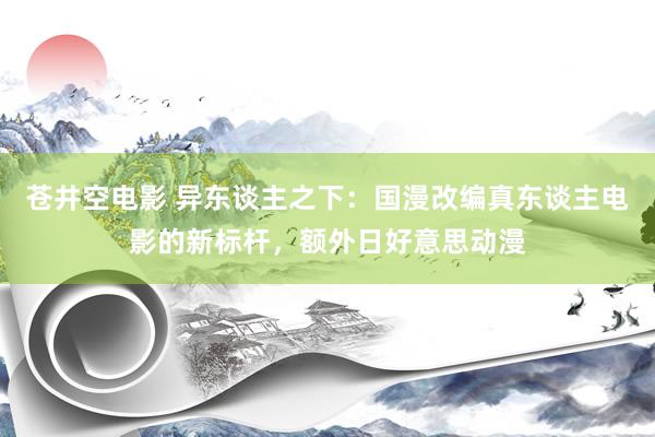 苍井空电影 异东谈主之下：国漫改编真东谈主电影的新标杆，额外日好意思动漫